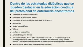 Dentro de las estrategias didácticas que se
pueden destacar en la educación continua
del profesional de enfermería encontramos
■ Desarrollo de proyectos educativos.
■ Programas de inducción al puesto.
■ Programas de introducción y actualización en el servicio.
■ Seminarios.
■ Cursos monográficos.
■ Talleres.
■ Análisis de casos clínicos
■ Aplicación de guías clínicas.
■ Enseñanza tutorial, donde todas las acciones y los actos se encuentren sujetos al
análisis y la reflexión sobre la práctica asistencial. Así el docente, tutor y alumno
amplían y fortalecen sus conocimientos al tiempo que desarrollan procesos de análisis.
■ Vinculación de la educación universitaria y hospitalaria
 