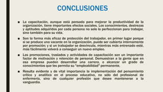 CONCLUSIONES
■ La capacitación, aunque está pensada para mejorar la productividad de la
organización, tiene importantes efectos sociales. Los conocimientos, destrezas
y aptitudes adquiridos por cada persona no solo lo perfeccionan para trabajar,
sino también para su vida.
■ Son la forma más eficaz de protección del trabajador, en primer lugar porque
si se produce una vacante en la organización, puede ser cubierta internamente
por promoción; y si un trabajador se desvincula, mientras más entrenado esté,
más fácilmente volverá a conseguir un nuevo empleo.
■ Las promociones, traslados y actividades de capacitación son un importante
factor de motivación y retención de personal. Demuestran a la gente que en
esa empresa pueden desarrollar una carrera, o alcanzar un grado de
conocimientos que les permita su "empleabilidad" permanente.
■ Resulta evidente y de vital importancia la implementación del pensamiento
crítico y analítico en el proceso educativo, no sólo del profesional de
enfermería, sino de cualquier profesión que desee mantenerse a la
vanguardia.
 
