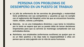 PERSONA CON PROBLEMAS DE
DESEMPEÑO EN UN PUESTO DE TRABAJO
■ La jefa de enfermería de los servicios de ginecología y maternidad
tiene problemas con sus compañeros y usuarios ya que no cumple
con el reglamento del Hospital; entre los que se encuentran horarios,
visión, misión, valores y principios.
■ Además, no es una trabajadora dinámica y que tome la iniciativa;
por lo tanto se espera que por su puesto debe de tomar decisiones
importantes para que su servicio se mantenga cumpliendo con sus
actividades diarias.
■ Asimismo, sus empleadas (enfermeras auxiliares) se quejan que no
es un líder positiva y les deja toda la responsabilidad a ellas sin
pensar que se esta jugando con la vida de seres humanos.
 