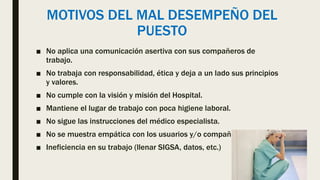 MOTIVOS DEL MAL DESEMPEÑO DEL
PUESTO
■ No aplica una comunicación asertiva con sus compañeros de
trabajo.
■ No trabaja con responsabilidad, ética y deja a un lado sus principios
y valores.
■ No cumple con la visión y misión del Hospital.
■ Mantiene el lugar de trabajo con poca higiene laboral.
■ No sigue las instrucciones del médico especialista.
■ No se muestra empática con los usuarios y/o compañeros de trabajo
■ Ineficiencia en su trabajo (llenar SIGSA, datos, etc.)
 