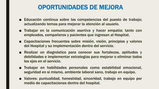 OPORTUNIDADES DE MEJORA
■ Educación continua sobre las competencias del puesto de trabajo;
actualizando temas para mejorar la atención al usuario.
■ Trabajar en la comunicación asertiva y hacer empatía; tanto con
empleados, compañeros y pacientes que ingresan al Hospital.
■ Capacitaciones frecuentes sobre misión, visión, principios y valores
del Hospital y su implementación dentro del servicio.
■ Realizar un diagnóstico para conocer sus fortalezas, aptitudes y
debilidades e implementar estrategias para mejorar o eliminar todos
los ejes en el servicio.
■ Trabajar en habilidades personales como estabilidad emocional,
seguridad en si mismo, ambiente laboral sano, trabajo en equipo.
■ Valores: puntualidad, honestidad, sinceridad, trabajo en equipo por
medio de capacitaciones dentro del hospital.
 