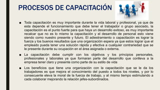 PROCESOS DE CAPACITACIÓN
■ Toda capacitación es muy importante durante la vida laboral y profesional, ya que de
esta depende el funcionamiento que debe tener el trabajador o grupo asociado, la
capacitación es el punto fuerte para que haya un desarrollo exitoso, es muy importante
recalcar que no es lo mismo la capacitación y el desarrollo de personal esto viene
siendo como nuestro presente y futuro. El adiestramiento o capacitación es lograr la
fuerza y los buenos resultados que una organización espera ya que estos lograr que el
empleado pueda tener una solución rápida y efectiva a cualquier contrariedad que se
le presente durante su ocupación en el área asignada o externa.
■ La capacitación debe cumplir con los objetivos y los principios personales,
profesionales y laborales ya que formaran parte del desarrollo que conlleva a la
empresa tener claro y presente como parte de su estilo de vida
■ Los beneficios que tiene una organización con la capacitación que se le da los
trabajadores es que mejora el conocimiento del puesto a todos los niveles, y por lo
consecuente eleva la moral de la fuerza de trabajo, y al mismo tiempo estimulando a
cada colaborar mejorando la relación jefes-subordinados.
 