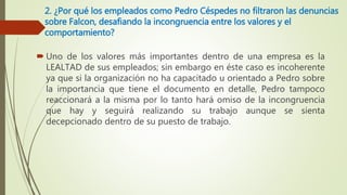 2. ¿Por qué los empleados como Pedro Céspedes no filtraron las denuncias
sobre Falcon, desafiando la incongruencia entre los valores y el
comportamiento?
 Uno de los valores más importantes dentro de una empresa es la
LEALTAD de sus empleados; sin embargo en éste caso es incoherente
ya que si la organización no ha capacitado u orientado a Pedro sobre
la importancia que tiene el documento en detalle, Pedro tampoco
reaccionará a la misma por lo tanto hará omiso de la incongruencia
que hay y seguirá realizando su trabajo aunque se sienta
decepcionado dentro de su puesto de trabajo.
 