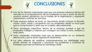 CONCLUSIONES
 Uno de los factores importantes para que una empresa sobreviva dentro del
mercado es el comportamiento de los empleados ya que a través de ella los
usuarios estarán satisfechos con el trabajo de la organización y regresarán
nuevamente a solicitar los servicios.
 Toda empresa deberá de tener un documento donde incluyan la filosofía,
misión, visión, metas y compartirlo con sus empleados desde un inicio para
que se comprometan y velen que se cumplan adecuadamente.
 Tener estrategias especificas dentro de la empresa ayudará a que los
empleados trabajen y mejoren por conseguir sus metas a corto, mediano y
largo plazo.
 Tener empleados motivados hará que se desenvuelvan en un ambiente
laboral sano y por lo tanto mejorará el rendimiento.
 Los jefes deberán de modificar instantáneamente sus debilidades para
perder clientes en magnitud y solucionar los problemas y conflictos de
inmediato para que la empresa se mantenga a flote.
 