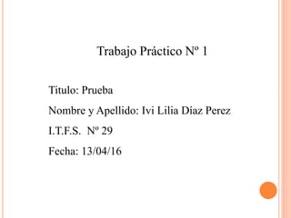 Trabajo Práctico Nº 1
Titulo: Prueba
Nombre y Apellido: Ivi Lilia Díaz Perez
I.T.F.S. Nº 29
Fecha: 13/04/16
 