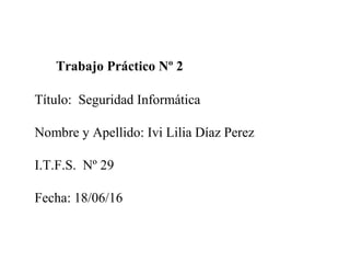 Trabajo Práctico Nº 2
Título: Seguridad Informática
Nombre y Apellido: Ivi Lilia Díaz Perez
I.T.F.S. Nº 29
Fecha: 18/06/16
 