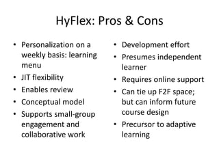 HyFlex: Pros & Cons
• Personalization on a
weekly basis: learning
menu
• JIT flexibility
• Enables review
• Conceptual model
• Supports small-group
engagement and
collaborative work
• Development effort
• Presumes independent
learner
• Requires online support
• Can tie up F2F space;
but can inform future
course design
• Precursor to adaptive
learning
 