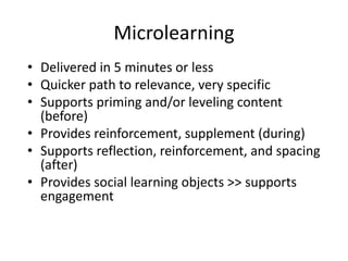 Microlearning
• Delivered in 5 minutes or less
• Quicker path to relevance, very specific
• Supports priming and/or leveling content
(before)
• Provides reinforcement, supplement (during)
• Supports reflection, reinforcement, and spacing
(after)
• Provides social learning objects >> supports
engagement
 