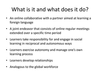 What is it and what does it do?
• An online collaborative with a partner aimed at learning a
foreign language
• A joint endeavor that consists of online regular meetings
extended over a specific time period
• Learners take responsibility for and engage in social
learning in reciprocal and autonomous ways
• Learners exercise autonomy and manage one’s own
learning process
• Learners develop relationships
• Analogous to the global workforce
 