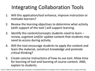 Integrating Collaboration Tools
1. Will this application/tool enhance, improve instruction or
motivate learners?
2. Review the learning objectives to determine what activity
(with support of the tool ) will support learning.
3. Identify the content/concepts students need to learn –
review, augment and/or update content that students may
need to access during activity.
4. Will the tool encourage students to apply the content and
learn the material, construct knowledge and promote
critical thinking?
5. Create concise instructions of how-to use tool. Allow time
for learning of tool and learning of course content. AND,
explain to students.
Source: https://onlinelearninginsights.wordpress.com/2016/07/02/how-to-integrate-online-collaboration-tools-to-support-learning/
 