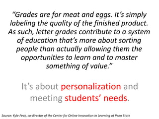“Grades are for meat and eggs. It’s simply
labeling the quality of the finished product.
As such, letter grades contribute to a system
of education that’s more about sorting
people than actually allowing them the
opportunities to learn and to master
something of value.”
It’s about personalization and
meeting students’ needs.
Source: Kyle Peck, co-director of the Center for Online Innovation in Learning at Penn State
 