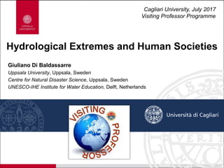 Giuliano Di Baldassarre
Uppsala University, Uppsala, Sweden
Centre for Natural Disaster Science, Uppsala, Sweden
UNESCO-IHE Institute for Water Education, Delft, Netherlands
Hydrological Extremes and Human Societies
Cagliari University, July 2017
Visiting Professor Programme
 