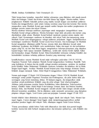 Dibalik Jatuhnya Kekhilafahan Turki Utsmaniyah (2)
Tidak berapa lama kemudian, muncullah hakikat sebenarnya yang dilakukan oleh musuh-musuh
Islam dari kalangan Yahudi dan Kristen dan lebih khusus lagi Inggris. Mereka melihat, bahwa
penghancuran Khilafah bukanlah perkara yang mudah, kecuali dengan cara membuat pahlawan
boneka dan menggambarkan opini umum tentang sosoknya yang besar dan keramat. Dan mereka
mengusulkan nama Musthafa Kemal agar menjadi sumber harapan dan sumber penghormatan di
kalangan perwira tentara dan rakyat Utsmani.
Mereka membuat beberapa sandiwara peperangan untuk mengangkat (mengorbitkan) nama
Musthafa Kemal sebagai pahlawan. Mereka bertempur tetapi tidak ada peluru dan meriam yang
ditembakkan pihak sekutu. Musthafa Kemal berhasil mendesak pasukan sekutu mundur dari
wilayah Turki. Kemenangan sandiwara ini disambut oleh rakyat Turki dan menyanjung nama
Musthafa Kemal serta menganggapnya sebagai pahlawan penyelamat. Inggris mempublikasikan
kemenangan (sandiwara) Musthafa Kemal secara besar-besaran. Atas kemenangan ini Musthafa
Kemal mengatakan dihadapan publik;”Semua rencana tidak akan dilakukan kecuali untuk
melindungi kesultanan dan Khilafah serta membebaskan Sultan dan negeri ini dari perbudakan
negara asing”.Di sisi lain Duta Besar Inggris mengeluarkan beberapa pernyataan yang ditujukan
kepada bangsa Turki supaya mematuhi khalifahnya, seolah-olah mereka berdiri dipihak Sultan
dan bermusuhan dengan Musthafa Kemal. Maka bertambahlah kebencian terhadap Khalifah dan
bertambahlah kecintaan terhadap pahlawan (boneka) yang memerangi sekutu.
kemalKebusukan rencana Musthafa Kemal mulai terbongkar pada tahun 1341 H/ 1923 M,
Organisasi Nasional Turki pimpinan Mustafa Kemal mengumumkan berdirinya Republik Turki
yang beribukota di Ankara dan dia terpilih sebagai presiden pertamanya, peristiwa ini membuat
posisi Khalifah Sultan Muhammad Wahidudin terancam, kemudian dia melarikan diri ke Malta
dengan kapal Inggris. Awalnya Musthafa Kemal berpura-pura tetap menjaga eksistensi Sistem
Khilafah dengan menunjuk Sultan Abdul Majid II menggantikan Sultan Muhammad Wahidudin.
Namun pada tanggal 27 Rajab 1342 H bertepatan dengan 3 Maret 1924 M, Musthafa Kemal
memanggil semua pendiri Organisasi Persatuan dan Pembangunan, dia yakin bahwa tidak ada
seorangpun yang berani menentang dirinya. Di hadapan anggota, dia mengusulkan untuk
membuat projek pembubaran Khilafah yang dia sebut sebagai `bisul abad pertengahan`.
Akhirnya pada pertemuan tersebut Sistem Kekhilafahan Islam dibubarkan. Pada keesokan
harinya, Khalifah Sultan Abdul Majid II dan keluarga Ustmani diusir dari Ibukota Istambul,
hartanya disita, dan Musthafa Kemal mengganti sekolah-sekolah Islam dengan sekolah sekuler
dibawah kementrian pendidikan. Hal itu dilakukan untuk memenuhi persyaratan yang ditetapkan
pimpinan delegasi Inggris, Lord Curzon pada saat perjanjian Lausanne tanggal 23 Juli 1923.
Setelah khilafah Islam dibubarkan dan pasukan Inggris ditarik dari wilayah Turki. Menteri luar
negeri Inggris, Curzon dipanggil Senat Inggris untuk mempertanggungjawabkan perihal
penarikan pasukan Inggris dari wilayah Turki, dihadapan anggota Senat Curzon berkata,
”Utama persoalannya adalah bahwa Turki telah dihancurkan dan tidak akan pernah bangkit
kembali, karena kita telah berhasil menghancurkan dua kekuatan spiritualnya, yaitu Khilafah dan
Islam”.
 