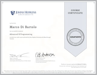 EDUCA
T
ION FOR EVE
R
YONE
CO
U
R
S
E
C E R T I F
I
C
A
TE
COURSE
CERTIFICATE
04/05/2020
Marco Di Bartolo
Advanced R Programming
an online non-credit course authorized by Johns Hopkins University and offered through
Coursera
has successfully completed
Roger D. Peng, PhD
Department of Biostatistics
Johns Hopkins Bloomberg School of Public Health
Brooke Anderson, PhD
Assistant Professor
Environmental & Radiological Health Sciences
Colorado State University
Verify at coursera.org/verify/QMQ4BCYCQQG3
Coursera has confirmed the identity of this individual and
their participation in the course.
Some online courses may draw on material from courses taught on campus but are not equivalent to on-campus courses. This certificate does not affirm that this learner was enrolled as a student at Johns Hopkins
University in any way. It does not confer a JHU grade, course credit or degree; establish any relationship between this learner and JHU or other JHU affiliate; enroll or register this learner at JHU or other JHU
affiliate or in any course offered by JHU; or entitle this learner to access or use the resources of JHU or other JHU affiliates beyond the online courses provided by Coursera.
 