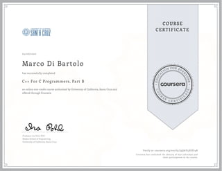 EDUCA
T
ION FOR EVE
R
YONE
CO
U
R
S
E
C E R T I F
I
C
A
TE
COURSE
CERTIFICATE
05/26/2020
Marco Di Bartolo
C++ For C Programmers, Part B
an online non-credit course authorized by University of California, Santa Cruz and
offered through Coursera
has successfully completed
Professor Ira Pohl, PhD
Baskin School of Engineering
University of California, Santa Cruz
Verify at coursera.org/verify/J9QAY5XEP74B
Coursera has confirmed the identity of this individual and
their participation in the course.
 
