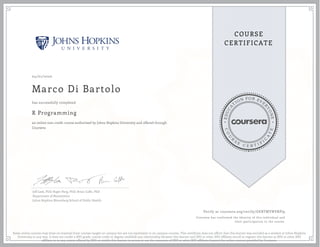 EDUCA
T
ION FOR EVE
R
YONE
CO
U
R
S
E
C E R T I F
I
C
A
TE
COURSE
CERTIFICATE
04/01/2020
Marco Di Bartolo
R Programming
an online non-credit course authorized by Johns Hopkins University and offered through
Coursera
has successfully completed
Jeff Leek, PhD; Roger Peng, PhD; Brian Caffo, PhD
Department of Biostatistics
Johns Hopkins Bloomberg School of Public Health
Verify at coursera.org/verify/GEBTMYNVRPJ9
Coursera has confirmed the identity of this individual and
their participation in the course.
Some online courses may draw on material from courses taught on campus but are not equivalent to on-campus courses. This certificate does not affirm that this learner was enrolled as a student at Johns Hopkins
University in any way. It does not confer a JHU grade, course credit or degree; establish any relationship between this learner and JHU or other JHU affiliate; enroll or register this learner at JHU or other JHU
affiliate or in any course offered by JHU; or entitle this learner to access or use the resources of JHU or other JHU affiliates beyond the online courses provided by Coursera.