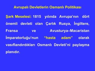 Avrupalı Devletlerin Osmanlı Politikası Şark Meselesi:  1815  yılında   Avrupa’nın  dört önemli devleti olan Çarlık Rusya, İngiltere, Fransa ve Avusturya–Macaristan İmparatorluğu’nun  “hasta adam”  olarak vasıflandırdıkları Osmanlı Devleti’ni paylaşma planıdır.  