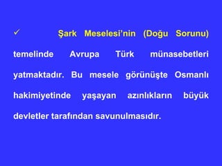 Şark Meselesi’nin (Doğu Sorunu)  temelinde Avrupa Türk münasebetleri yatmaktadır. Bu mesele görünüşte Osmanlı hakimiyetinde yaşayan azınlıkların büyük devletler tarafından savunulmasıdır. 