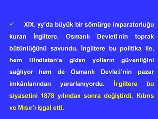 XIX. yy’da büyük bir sömürge imparatorlu ğ u kuran  İ ngiltere, Osmanl ı  Devleti’nin toprak bütünlü ğ ünü savundu.  İ ngiltere bu politika ile, hem Hindistan’a giden yollar ı n güvenli ğ ini sa ğ l ı yor hem de Osmanl ı  Devleti’nin pazar imkânlar ı ndan yararlan ı yordu.  İ ngiltere bu siyasetini 1878 y ı l ı ndan sonra de ğ i ş tirdi. K ı br ı s ve M ı s ı r’ ı  i ş gal etti. 