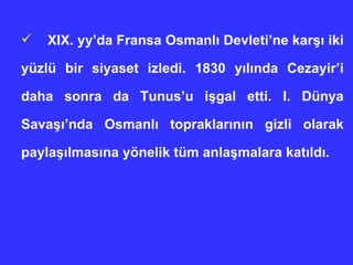 XIX. yy’da Fransa Osmanl ı  Devleti’ne kar şı  iki yüzlü bir siyaset izledi. 1830 y ı l ı nda Cezayir’i daha sonra da Tunus’u i ş gal etti. I. Dünya Sava şı ’nda Osmanl ı  topraklar ı n ı n gizli olarak payla şı lmas ı na yönelik tüm anla ş malara kat ı ld ı .  