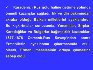 Karadeniz’i Rus gölü haline getirme yolunda önemli kazançlar sa ğ lad ı .  Irk ve din bak ı m ı ndan akraba oldu ğ u Balkan milletlerini ayakland ı rd ı .  Bu k ış k ı rtmalar sonucunda,  Yunanl ı lar, S ı rplar, Karada ğ l ı lar ve Bulgarlar ba ğı ms ı zl ı k kazand ı lar.  1877-1878 Osmanl ı -Rus Sava şı’ ndan sonra Ermenilerin ayaklanma çıkarmas ı nda etkili olarak,  Ermeni meselesinin ortaya ç ı kmas ı na sebep oldu. 
