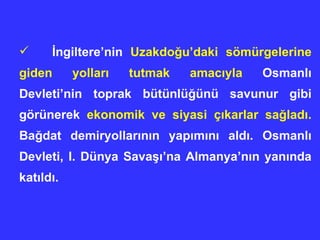 İ ngiltere’nin  Uzakdo ğ u’daki sömürgelerine giden yollar ı  tutmak amac ı yla  Osmanl ı  Devleti’nin toprak bütünlü ğ ünü savunur gibi görünerek  ekonomik ve siyasi ç ı karlar sa ğ lad ı .  Ba ğ dat demiryollar ı n ı n yap ı m ı n ı  ald ı . Osmanl ı  Devleti, I. Dünya Sava şı ’na Almanya’n ı n yan ı nda kat ı ld ı . 