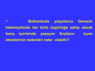 Balkanlarda yüzyıllarca Osmanlı hakimiyetinde her türlü özgürlüğe sahip olarak barış içerisinde yaşayan Sırpların  isyan etmelerinin nedenleri neler  olabilir? 