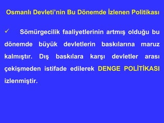 Sömürgecilik faaliyetlerinin artmış olduğu bu dönemde büyük devletlerin baskılarına maruz kalmıştır. Dış baskılara karşı devletler arası çekişmeden istifade edilerek  DENGE POLİTİKASI  izlenmiştir. Osmanlı Devleti’nin  Bu Dönemde  İ zlenen Politika sı   