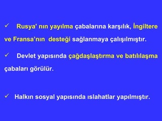Rusya' n ı n yay ı lma  çabalar ı na kar şı l ı k,  İngiltere ve Fransa’nın  deste ğ i  sa ğ lanmaya çal ışıl m ış t ı r. Devlet y ap ısında   ça ğ da ş la ş t ı rma ve bat ı l ı la ş ma  çabalar ı  görülür. Halk ı n sosyal yap ı s ı nda  ı slahatlar yap ı lm ış t ı r. 