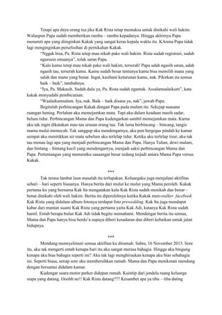 Tetapi apa daya orang tua jika Kak Rista tetap memaksa untuk dinikahi wali hakim.
Walaupun Papa sudah memberikan rambu – rambu kepadanya. Hingga akhirnya Papa
menuruti apa yang diinginkan Kakak yang sangat keras kepala waktu itu. KArena Papa tidak
lagi menginginkan perselisihan di pernikahan Kakak.
“Nggak bisa, Pa. Rista tetep mau nikah pake wali hakim. Rista sudah registrasi, sudah
ngurusin smuanya”, tolak saran Papa.
“Kalo kamu tetep mau nikah pake wali hakim, terserah! Papa udah ngasih saran, udah
ngasih tau, terserah kamu. Kamu sudah besar tentunya kamu bisa memilih mana yang
salah dan mana yang benar. Ingat, kasihani keturunan kamu, nak. Pikirkan itu semua
baik – baik”, tambahnya.
“Iya, Pa. Makasih. Sudah dulu ya, Pa. Rista sudah ngantuk. Assalamualaikum”, kata
kakak menyudahi pembicaraan.
“Waalaikumsalam. Iya, nak. Baik – baik disana ya, nak”, jawab Papa.
Begitulah perbincangan Kakak dengan Papa pada malam itu. Sekejap suasana
ruangan hening. Perlahan aku memejamkan mata. Tapi aku dalam keadaan masih sadar,
belum tidur. Perbincangan Mama dan Papa kudengarkan sambil memejamkan mata. Karna
aku tak ingin dikatakan mau tau urusan orang tua. Tak lama berbincang – bincang, tangis
mama mulai memecah. Tak sanggup aku mendengarnya, aku pun bergegas pindah ke kamar
sempat aku menitikkan air mata sebelum aku terlelap tidur. Ketika aku terlelap tisur, aku tak
tau menau lagi apa yang menjadi perbincangan Mama dan Papa. Hanya Tuhan, dewi malam,
dan bintang – bintang kecil yang mendengarnya, menjadi saksi perbincangan Mama dan
Papa. Pertentangan yang menurutku saaaangat besar sedang terjadi antara Mama Papa versus
Kakak.
***
Tak terasa lambat laun masalah itu terlupakan. Keluargaku juga menjalani aktifitas
sehari – hari seperti biasanya. Hanya berita dari mulut ke mulut yang Mama peroleh. Kakak
pertama ku yang bernama Kak Ita mengatakan kalu Kak Rista sudah menikah dan benar –
benar dinikahi oleh wali hakim. Berita itu diperolehnya ketika Kakak men-stalker facebook
Kak Rista yang didalam album fotonya terdapat foto prewedding. Kak Ita juga mendapat
kabar dari mantan suami Kak Rista yang pertama yaitu Kak Adi, katanya Kak Rista sudah
hamil. Entah berapa bulan Kak Adi tidak begitu memahami. Mendengar berita itu semua,
Mama dan Papa hanya bisa berdo‟a supaya diberi kesadaran dan diberi kebaikan untuk jalan
hidupnya.
***
Mendung mennyelimuti semua aktifitas ku dirumah. Sabtu, 16 November 2013. Sore
itu, aku tak mengerti entah kenapa hari itu aku sangat merasa bahagia. Hingga aku bingung
kenapa aku bias bahagia seperti ini? Aku tak lagi menghiraukan kenapa aku bias sebahagia
ini. Seperti biasa, setiap sore aku membersihkan rumah. Mama dan Papa menikmati mendung
dengan bersantai didalam kamar.
Kudengar suara motor parker didepan rumah. Kuintip dari jendela ruang keluarga
siapa yang datang. Ooohh no!! Kak Rista datang??? Kesambet apa ya tiba – tiba dating

 