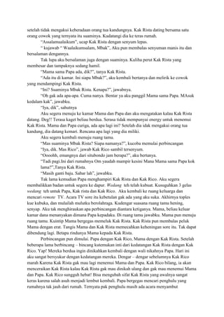 setelah tidak mengakui keberadaan orang tua kandungnya. Kak Rista dating bersama satu
orang cowok yang ternyata itu suaminya. Kudatangi dia ke teras rumah.
“Assalamualaikum”, ucap Kak Rista dengan senyum lepas.
“ kujawab “ Waalaikumsalam, Mbak”, Aku pun membalas senyuman manis itu dan
bersalaman dengannya.
Tak lupa aku bersalaman juga dengan suaminya. Kuliha perut Kak Rista yang
membesar dan tampaknya sedang hamil.
“Mama sama Papa ada, dik?”, tanya Kak Rista.
“Ada itu di kamar. Ini siapa Mbak?”, aku kembali bertanya dan melirik ke cowok
yang mendampingi Kak Rista.
“Ini? Suaminya Mbak Rista. Kenapa?”, jawabnya.
“Oh gak ada apa-apa. Cuma nanya. Bentar ya aku panggil Mama sama Papa. MAsuk
kedalam kak”, jawabku.
“Iya, dik”, sahutnya
Aku segera menuju ke kamar Mama dan Papa dan aku mengatakan kalau Kak Rista
datang. Deg!! Terasa kaget beliau berdua. Serasa tidak mempunyai energy untuk menemui
Kak Rista. Mama dan Papa curiga, ada apa lagi ini? Setelah dia idak mengakui orang tua
kandung, dia datang kemari. Rencana apa lagi yang dia miliki.
Aku segera kembali menuju ruang tamu.
“Mas suaminya Mbak Rista? Siapa namanya?”, kucoba memulai perbincangan
“Iya, dik. Mas Rico”, jawab Kak Rico sambil tersenyum.
“Oooohh, emangnya dari situbondo jam berapa?”, aku bertanya.
“Tadi pagi.Ini dari rumahnya Om yaudah mampir kesini Mana Mama sama Papa kok
lama?”,Tanya Kak Rista.
“Masih ganti baju. Sabar lah”, jawabku.
Tak lama kemudian Papa menghampiri Kak Rista dan Kak Rico. Aku segera
membalikkan badan untuk segera ke dapur. Wedang teh telah kubuat. Kusuguhkan 3 gelas
wedang teh untuk Papa, Kak rista dan Kak Rico. Aku kembali ke ruang keluarga dan
mencari remote TV. Acara TV sore itu kebetulan gak ada yang aku suka. Akhirnya toples
kue kubuka, dan mulailah mulutku berolahraga. Kudengar suasana ruang tamu hening,
senyap. Aku tak menghiraukan apa perbincangan diantara ketiganya. Mama, beliau keluar
kamar dana menanyakan dimana Papa kepadaku. Di ruang tamu jawabku. Mama pun menuju
ruang tamu. Kuintip Mama bergegas memeluk Kak Rista. Kak Rista pun membalas peluk
Mama dengan erat. Tangis Mama dan Kak Rista memecahkan keheningan sore itu. Tak dapat
dibendung lagi. Betapa rindunya Mama kepada Kak Rista.
Perbincangan pun dimulai. Papa dengan Kak Rico, Mama dengan Kak Rista. Setelah
beberapa lama berbincang – bincang kutemukan inti dari kedatangan Kak Rista dengan Kak
Rico. Yap! Mereka berdua ingin dinikahkan kembali dengan wali nikahnya Papa. Hari ini
aku sangat bersyukur dengan kedatangan mereka. Dengar – dengar sebelumnya Kak Rico
marah Karena Kak Rista gak mau lagi menemui Mama dan Papa. Kak Rico bilang, ia akan
menceraikan Kak Rista kalau Kak Rista gak mau dinikah ulang dan gak mau menemui Mama
dan Papa. Kak Rico sungguh hebat! Bisa mengubah sifat Kak Rista yang awalnya sangat
keras karena salah asuh menjadi lembut kembali. Papa bergegas mencari penghulu yang
rumahnya tak jauh dari rumah. Ternyata pak penghulu masih ada acara menyambut

 