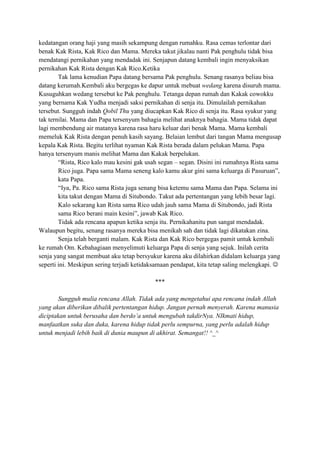 kedatangan orang haji yang masih sekampung dengan rumahku. Rasa cemas terlontar dari
benak Kak Rista, Kak Rico dan Mama. Mereka takut jikalau nanti Pak penghulu tidak bisa
mendatangi pernikahan yang mendadak ini. Senjapun datang kembali ingin menyaksikan
pernikahan Kak Rista dengan Kak Rico.Ketika
Tak lama kenudian Papa datang bersama Pak penghulu. Senang rasanya beliau bisa
datang kerumah.Kembali aku bergegas ke dapur untuk mebuat wedang karena disuruh mama.
Kusuguhkan wedang tersebut ke Pak penghulu. Tetanga depan rumah dan Kakak cowokku
yang bernama Kak Yudha menjadi saksi pernikahan di senja itu. Dimulailah pernikahan
tersebut. Sungguh indah Qobil Thu yang diucapkan Kak Rico di senja itu. Rasa syukur yang
tak ternilai. Mama dan Papa tersenyum bahagia melihat anaknya bahagia. Mama tidak dapat
lagi membendung air matanya karena rasa haru keluar dari benak Mama. Mama kembali
memeluk Kak Rista dengan penuh kasih sayang. Belaian lembut dari tangan Mama mengusap
kepala Kak Rista. Begitu terlihat nyaman Kak Rista berada dalam pelukan Mama. Papa
hanya tersenyum manis melihat Mama dan Kakak berpelukan.
“Rista, Rico kalo mau kesini gak usah segan – segan. Disini ini rumahnya Rista sama
Rico juga. Papa sama Mama seneng kalo kamu akur gini sama keluarga di Pasuruan”,
kata Papa.
“Iya, Pa. Rico sama Rista juga senang bisa ketemu sama Mama dan Papa. Selama ini
kita takut dengan Mama di Situbondo. Takut ada pertentangan yang lebih besar lagi.
Kalo sekarang kan Rista sama Rico udah jauh sama Mama di Situbondo, jadi Rista
sama Rico berani main kesini”, jawab Kak Rico.
Tidak ada rencana apapun ketika senja itu. Pernikahanitu pun sangat mendadak.
Walaupun begitu, senang rasanya mereka bisa menikah sah dan tidak lagi dikatakan zina.
Senja telah berganti malam. Kak Rista dan Kak Rico bergegas pamit untuk kembali
ke rumah Om. Kebahagiaan menyelimuti keluarga Papa di senja yang sejuk. Inilah cerita
senja yang sangat membuat aku tetap bersyukur karena aku dilahirkan didalam keluarga yang
seperti ini. Meskipun sering terjadi ketidaksamaan pendapat, kita tetap saling melengkapi. 
***
Sungguh mulia rencana Allah. Tidak ada yang mengetahui apa rencana indah Allah
yang akan diberikan dibalik pertentangan hidup. Jangan pernah menyerah. Karena manusia
diciptakan untuk berusaha dan berdo’a untuk mengubah takdirNya. NIkmati hidup,
manfaatkan suka dan duka, karena hidup tidak perlu sempurna, yang perlu adalah hidup
untuk menjadi lebih baik di dunia maupun di akhirat. Semangat!! ^_^

 