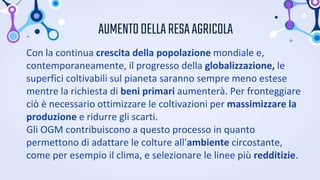 AUMENTODELLARESAAGRICOLA
Con la continua crescita della popolazione mondiale e,
contemporaneamente, il progresso della globalizzazione, le
superfici coltivabili sul pianeta saranno sempre meno estese
mentre la richiesta di beni primari aumenterà. Per fronteggiare
ciò è necessario ottimizzare le coltivazioni per massimizzare la
produzione e ridurre gli scarti.
Gli OGM contribuiscono a questo processo in quanto
permettono di adattare le colture all'ambiente circostante,
come per esempio il clima, e selezionare le linee più redditizie.
 