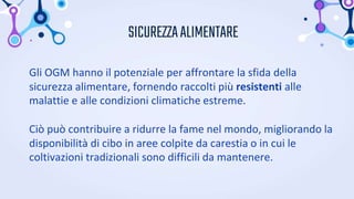 SICUREZZAALIMENTARE
Gli OGM hanno il potenziale per affrontare la sfida della
sicurezza alimentare, fornendo raccolti più resistenti alle
malattie e alle condizioni climatiche estreme.
Ciò può contribuire a ridurre la fame nel mondo, migliorando la
disponibilità di cibo in aree colpite da carestia o in cui le
coltivazioni tradizionali sono difficili da mantenere.
 