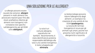 UNASOLUZIONEPERLEALLERGIE?
Le biotecnologie possono
ridurre l'allergenicità degli
alimenti: un esempio è la
creazione di una varietà di riso
OGM ipoallergenico.
La tossina Bt nel mais
transgenico è sicura per gli
animali e gli umani, poiché non
presenta rischi significativi di
allergenicità o tossicità.
Le allergie possono essere
causate da sostanze allergeni
presenti in molti alimenti che
provocano reazioni gravi fino allo
shock anafilattico. Mentre gli
alimenti non transgenici non
richiedono test specifici
sull'allergenicità, per gli OGM
sono obbligatori. La soia è un
comune allergene,
soprattutto nei
bambini. Recentemente, è
stata identificata la proteina
responsabile dell'allergia alla
soia e una varietà transgenica
è stata sviluppata per
eliminarla.
 