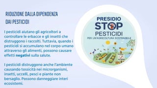 RIDUZIONEDALLADIPENDENZA
DAIPESTICIDI
I pesticidi aiutano gli agricoltori a
controllare le erbacce e gli insetti che
distruggono i raccolti. Tuttavia, quando i
pesticidi si accumulano nel corpo umano
attraverso gli alimenti, possono causare
effetti negativi sulla salute.
I pesticidi distruggono anche l’ambiente
causando tossicità nei microrganismi,
insetti, uccelli, pesci e piante non
bersaglio. Possono danneggiare interi
ecosistemi.
 