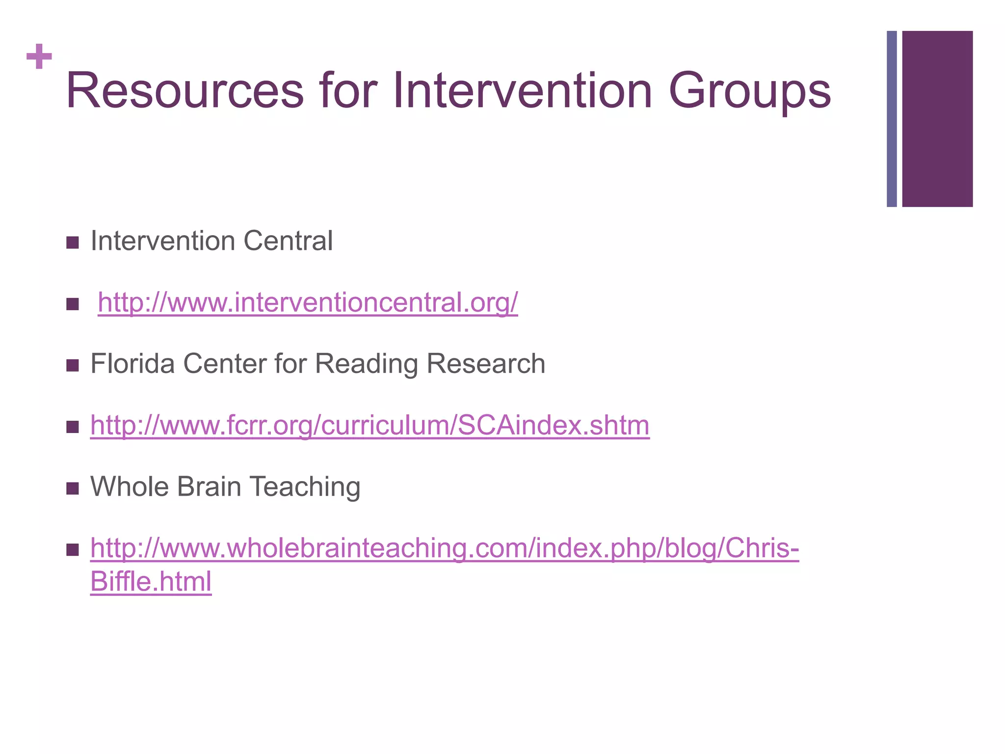 +
    Resources for Intervention Groups

       Intervention Central

       http://www.interventioncentral.org/

       Florida Center for Reading Research

       http://www.fcrr.org/curriculum/SCAindex.shtm

       Whole Brain Teaching

       http://www.wholebrainteaching.com/index.php/blog/Chris-
        Biffle.html
 