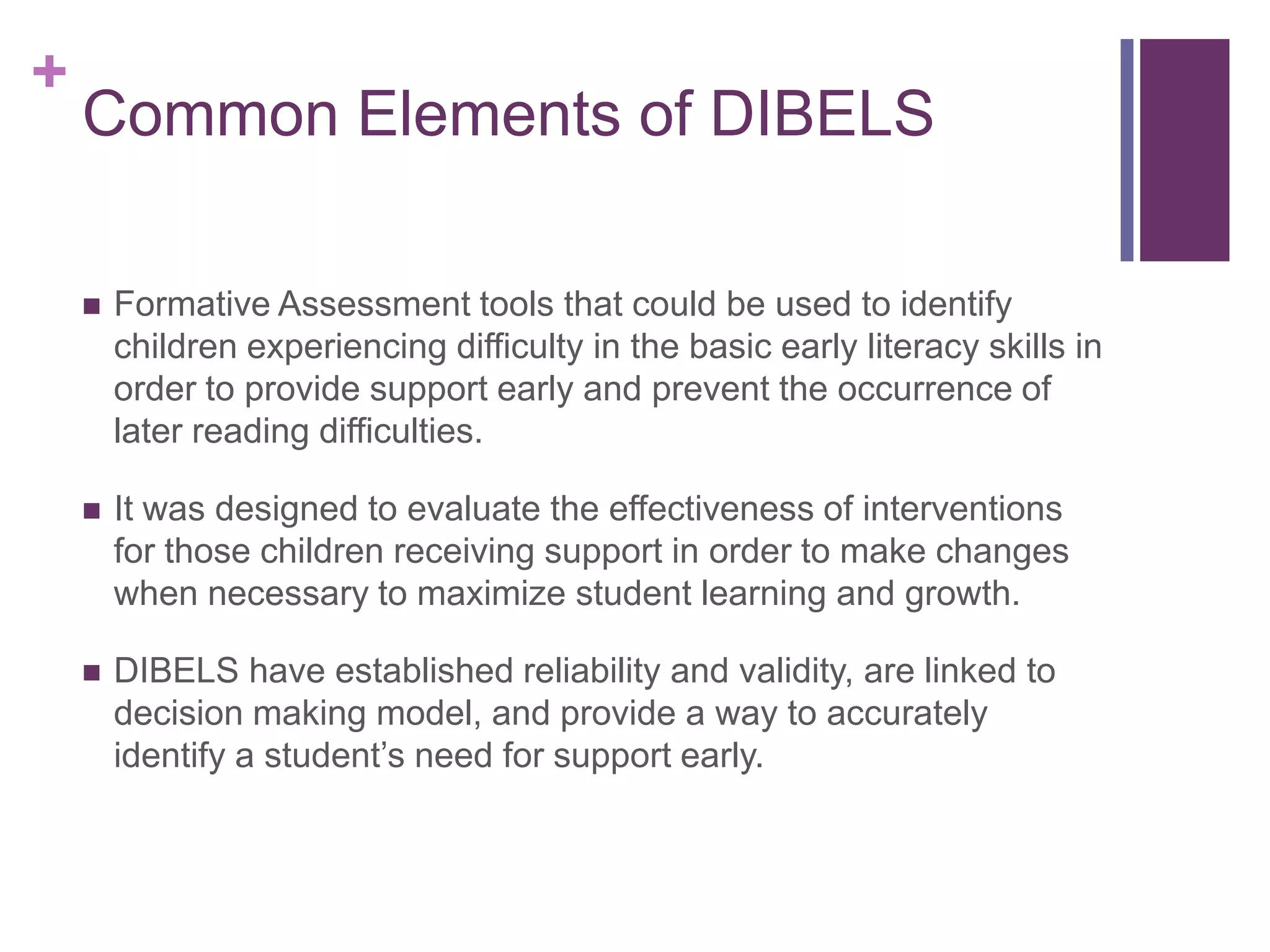 +
    Common Elements of DIBELS

       Formative Assessment tools that could be used to identify
        children experiencing difficulty in the basic early literacy skills in
        order to provide support early and prevent the occurrence of
        later reading difficulties.

       It was designed to evaluate the effectiveness of interventions
        for those children receiving support in order to make changes
        when necessary to maximize student learning and growth.

       DIBELS have established reliability and validity, are linked to
        decision making model, and provide a way to accurately
        identify a student’s need for support early.
 