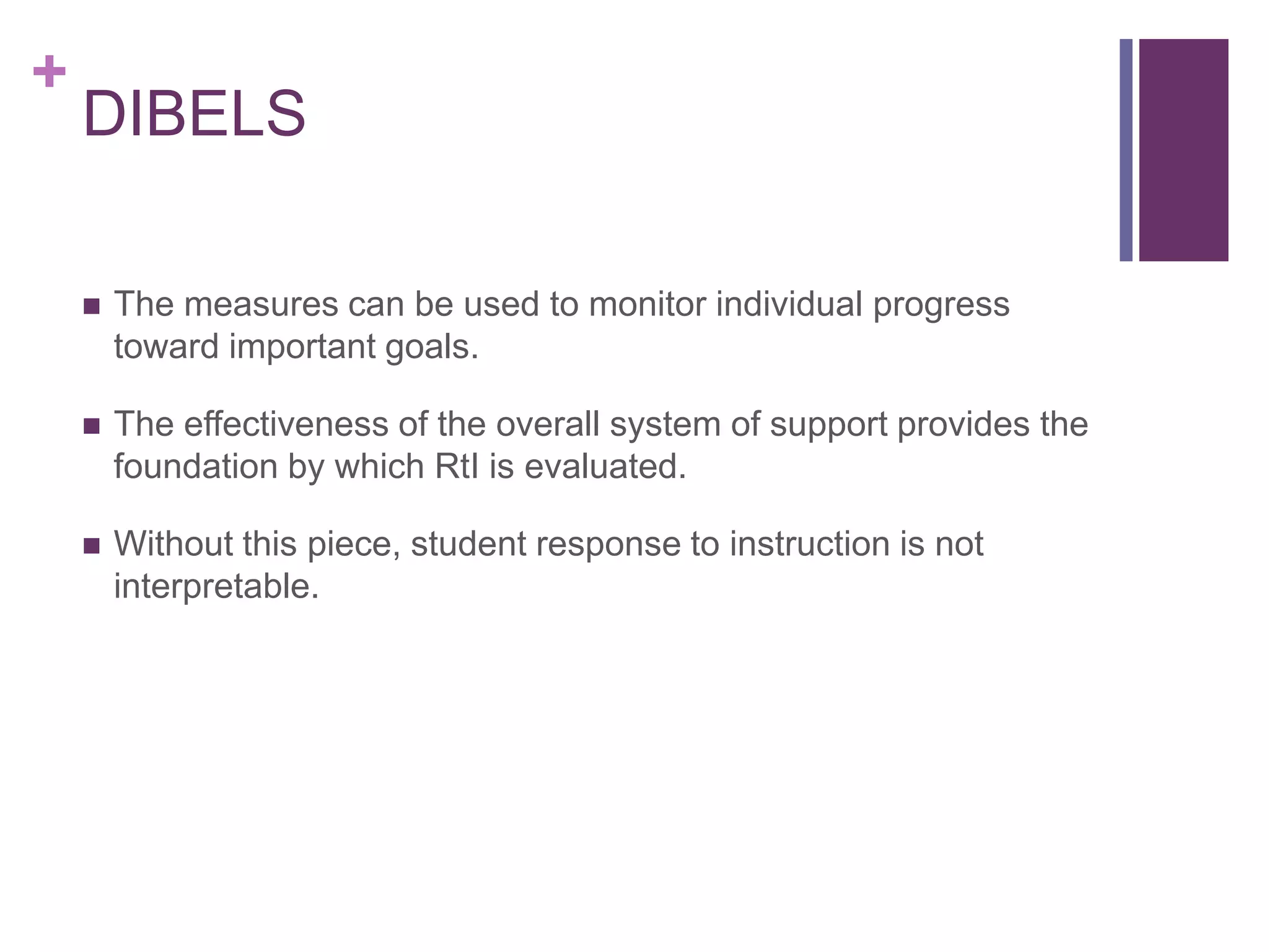 +
    DIBELS

       The measures can be used to monitor individual progress
        toward important goals.

       The effectiveness of the overall system of support provides the
        foundation by which RtI is evaluated.

       Without this piece, student response to instruction is not
        interpretable.
 
