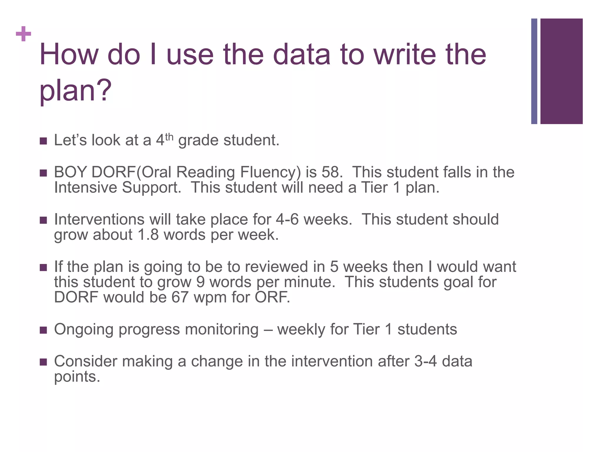 +
    How do I use the data to write the
    plan?
       Let’s look at a 4th grade student.

       BOY DORF(Oral Reading Fluency) is 58. This student falls in the
        Intensive Support. This student will need a Tier 1 plan.

       Interventions will take place for 4-6 weeks. This student should
        grow about 1.8 words per week.

       If the plan is going to be to reviewed in 5 weeks then I would want
        this student to grow 9 words per minute. This students goal for
        DORF would be 67 wpm for ORF.

       Ongoing progress monitoring – weekly for Tier 1 students

       Consider making a change in the intervention after 3-4 data
        points.
 