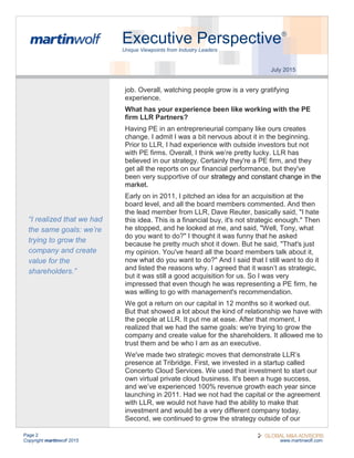 Page 2
Copyright martinwolf 2015 www.martinwolf.com
Executive Perspective®
Unique Viewpoints from Industry Leaders
July 2015
job. Overall, watching people grow is a very gratifying
experience.
What has your experience been like working with the PE
firm LLR Partners?
Having PE in an entrepreneurial company like ours creates
change. I admit I was a bit nervous about it in the beginning.
Prior to LLR, I had experience with outside investors but not
with PE firms. Overall, I think we’re pretty lucky. LLR has
believed in our strategy. Certainly they're a PE firm, and they
get all the reports on our financial performance, but they've
been very supportive of our strategy and constant change in the
market.
Early on in 2011, I pitched an idea for an acquisition at the
board level, and all the board members commented. And then
the lead member from LLR, Dave Reuter, basically said, "I hate
this idea. This is a financial buy, it's not strategic enough." Then
he stopped, and he looked at me, and said, "Well, Tony, what
do you want to do?" I thought it was funny that he asked
because he pretty much shot it down. But he said, "That's just
my opinion. You've heard all the board members talk about it,
now what do you want to do?" And I said that I still want to do it
and listed the reasons why. I agreed that it wasn’t as strategic,
but it was still a good acquisition for us. So I was very
impressed that even though he was representing a PE firm, he
was willing to go with management's recommendation.
We got a return on our capital in 12 months so it worked out.
But that showed a lot about the kind of relationship we have with
the people at LLR. It put me at ease. After that moment, I
realized that we had the same goals: we're trying to grow the
company and create value for the shareholders. It allowed me to
trust them and be who I am as an executive.
We've made two strategic moves that demonstrate LLR’s
presence at Tribridge. First, we invested in a startup called
Concerto Cloud Services. We used that investment to start our
own virtual private cloud business. It's been a huge success,
and we’ve experienced 100% revenue growth each year since
launching in 2011. Had we not had the capital or the agreement
with LLR, we would not have had the ability to make that
investment and would be a very different company today.
Second, we continued to grow the strategy outside of our
“I realized that we had
the same goals: we’re
trying to grow the
company and create
value for the
shareholders.”
 