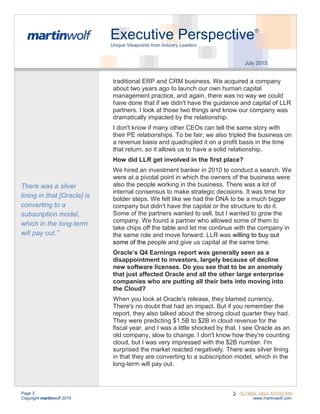 Page 3
Copyright martinwolf 2015 www.martinwolf.com
Executive Perspective®
Unique Viewpoints from Industry Leaders
July 2015
traditional ERP and CRM business. We acquired a company
about two years ago to launch our own human capital
management practice, and again, there was no way we could
have done that if we didn't have the guidance and capital of LLR
partners. I look at those two things and know our company was
dramatically impacted by the relationship.
I don't know if many other CEOs can tell the same story with
their PE relationships. To be fair, we also tripled the business on
a revenue basis and quadrupled it on a profit basis in the time
that return, so it allows us to have a solid relationship.
How did LLR get involved in the first place?
We hired an investment banker in 2010 to conduct a search. We
were at a pivotal point in which the owners of the business were
also the people working in the business. There was a lot of
internal consensus to make strategic decisions. It was time for
bolder steps. We felt like we had the DNA to be a much bigger
company but didn't have the capital or the structure to do it.
Some of the partners wanted to sell, but I wanted to grow the
company. We found a partner who allowed some of them to
take chips off the table and let me continue with the company in
the same role and move forward. LLR was willing to buy out
some of the people and give us capital at the same time.
Oracle’s Q4 Earnings report was generally seen as a
disappointment to investors, largely because of decline
new software licenses. Do you see that to be an anomaly
that just affected Oracle and all the other large enterprise
companies who are putting all their bets into moving into
the Cloud?
When you look at Oracle's release, they blamed currency.
There's no doubt that had an impact. But if you remember the
report, they also talked about the strong cloud quarter they had.
They were predicting $1.5B to $2B in cloud revenue for the
fiscal year, and I was a little shocked by that. I see Oracle as an
old company, slow to change. I don't know how they're counting
cloud, but I was very impressed with the $2B number. I'm
surprised the market reacted negatively. There was silver lining
in that they are converting to a subscription model, which in the
long-term will pay out.
There was a silver
lining in that [Oracle] is
converting to a
subscription model,
which in the long-term
will pay out.”
 