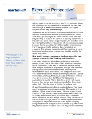 Page 5
Copyright martinwolf 2015 www.martinwolf.com
Executive Perspective®
Unique Viewpoints from Industry Leaders
July 2015
will pay more, but in the short term, they’re not taking on all the
risk. Aligning costs and benefits is a win-win for the customer
and Tribridge. It allows the customer to focus on a bigger
footprint of what they need to change.
Sometimes we would run into customers who spent so much on
software that they were reluctant to invest in services, so the
work didn’t get done right. But when software costs a lot less,
they're willing to invest in the services to actually implement it in
the right way. Since we're a large integrator, it's important for us
to do things the right way. Customers will have greater success
because they're spending more of their dollars implementing
than they are paying for software. It's a net positive for
everyone. The software companies will figure out how to run a
business around recurring revenue, and it will be good for the
whole ecosystem.
How would you rate, on average, the legacy providers vs.
younger companies like Workday and Salesforce?
It's a pretty mixed bag. When I look at the large enterprise
players – SAP, Oracle, Microsoft, IBM – all the big multi-billion
global companies, I think a lot of them have become awfully
slow. They've done well in acquisitions, though. SAP has done
the big acquisition with SuccessFactors, and they have
launched more cloud applications. The companies that have
done better are the ones that started from ground zero. Look at
ServiceNow, Workday, NetSuite, Google, or Amazon. They've
done great because they don't have the legacy code or
applications to rewrite. I'll give Salesforce pretty high marks
because they started as a cloud company before it was even
called that. I think the issue is that they're so large now.
I’ll give Microsoft some credit in a couple of places. Five years
ago, the press and analysts were saying, "Microsoft is on the
decline," "Office is going to go away," "Google is going to eat
their lunch." But have you seen any company switch platforms
as quickly as Microsoft? Word and Office went completely
cloud, and Office 365 was a huge success. They lost almost no
market share to Google, who is not viewed highly in this realm
in my opinion. I’ll give Microsoft an A+ for a giant company
being able to switch that part of their business so quickly. I think
they're slow in ERP and other apps, but they killed it with Office.
“When I look at the
large enterprise
players, I think a lot of
them have become
awfully slow.”
 