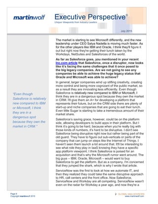 Page 6
Copyright martinwolf 2015 www.martinwolf.com
Executive Perspective®
Unique Viewpoints from Industry Leaders
July 2015
The market is starting to see Microsoft differently, and the new
leadership under CEO Satya Nadella is moving much faster. As
for the other players like IBM and Oracle, I think they’ll figure it
out but right now they're getting their lunch taken by the
Workdays, NetSuites and Salesforces of the world.
As far as Salesforce goes, you mentioned in your recent
Inc.com article that Salesforce, once a disruptor, now looks
like it’s facing the same challenges that it once posed to
the big legacy companies. Are we not going to see any
companies be able to achieve the huge legacy status that
Oracle and Microsoft was able to achieve?
In general, larger companies wind up stifling creativity, creating
more control and being more cognizant of the public market, so
as a result they are innovating less efficiently. Even though
Salesforce is relatively new compared to IBM or Microsoft, I
think they are in a dangerous spot because they own the market
in CRM. I'll give them an A+ for developing a platform that
represents their future, but on the CRM side there are plenty of
start-up and niche companies that are going to eat their lunch.
Even little Sugar is starting to take a tremendous amount of their
market share.
Salesforce’s saving grace, however, could be on the platform
side, allowing developers to build apps in their platform. But I
think it’s going to be hard, because when you're really big with
those kinds of numbers, it's hard to be disruptive. I don't see
Salesforce being disruptive right now but rather being part of the
old guard. They have to figure out sub-verticals or parts of the
company that can jump on steps like the Internet of Things. I
haven't seen them launch a lot around that. It'll be interesting to
see what role they play in IaaS knowing they have a specific
app platform viewpoint. I think Salesforce is poised for an
acquisition and that’s why the Microsoft rumor went around. The
big guys – IBM, Oracle, Microsoft – would want to buy
Salesforce to get the platform. But as a company, I'm concerned
that they jumped the shark, which is why I wrote that article.
ServiceNow was the first to look at how we automate IT, and
then they realized they could take the same disruptive approach
to HR, call centers and the front office. Now Salesforce,
ServiceNow and Workday are all competing. ServiceNow wasn't
even on the radar for Workday a year ago, and now they're a
“Even though
Salesforce is relatively
new compared to IBM
or Microsoft, I think
they are in a
dangerous spot
because they own the
market in CRM.”
 