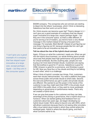 Page 7
Copyright martinwolf 2015 www.martinwolf.com
Executive Perspective®
Unique Viewpoints from Industry Leaders
July 2015
$500M company. The companies who are winners are starting
to bleed into the others’ businesses, which I think is interesting.
Salesforce has their work cut out for them.
Do I think anyone can become super big? There’s danger in it. I
can't give you a good example of a company that has stayed
super innovative at a large size, expect perhaps Apple – but
they are in the consumer space, so that's a little different. If
you're serving a lot of masters, you tend to have a very diluted
message in the market instead of having a focused micro-
message. For example, Mark Benioff, instead of just figuring out
one thing is figuring out 20, because people like him can't get
their peers to be as innovative as they are.
Tell me about the rise of the hybrid cloud concept.
Again, I'll focus on what the customers’ needs are. When we got
into the hybrid cloud business, our whole thinking about private
cloud was that people need high performance and governance
for critical workloads. But like anything else, people are now
buying a lot more best-of-breed clouds. Customers are saying
that ServiceNow is good for IT service, Salesforce is good for
CRM, Amazon is good for e-commerce, and Workday is good
for HR. Now you have four or five clouds and they're not talking
to each other, which is a challenge.
When I think of hybrid I consider two things. First, customers
want their clouds interconnected. You need a platform that goes
across those public and private clouds to share data. Second,
the cost and performance you get in public and private clouds
are different. We wanted to put the power in the hands of the
customer to say they might want their ERP in the private cloud
and CRM in the public cloud, or they want to move workloads
depending on governance or performance needs. That’s why
we created a hybrid cloud.
If we can give that power to the customer and they can take
advantage of the pricing or governance, then a hybrid cloud is a
homerun. When we started getting that feedback from our
customers about two years ago, we began developing our
hybrid cloud model. We're about to launch one with AWS, which
will attract customers because they're not seeing other providers
offer a true hybrid cloud model in which they control where the
workload goes. Hybrid is where the cloud's going, and that's
what Concerto wants to do.
“I can’t give you a good
example of a company
that has stayed super
innovative at a large
size, except perhaps
Apple – but they are in
the consumer space.”
 