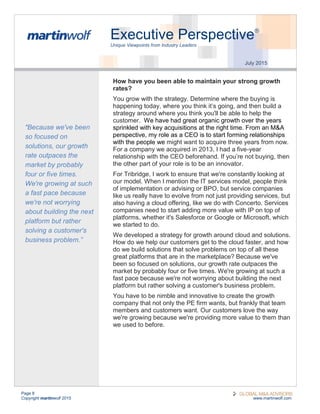 Page 8
Copyright martinwolf 2015 www.martinwolf.com
Executive Perspective®
Unique Viewpoints from Industry Leaders
July 2015
How have you been able to maintain your strong growth
rates?
You grow with the strategy. Determine where the buying is
happening today, where you think it’s going, and then build a
strategy around where you think you'll be able to help the
customer. We have had great organic growth over the years
sprinkled with key acquisitions at the right time. From an M&A
perspective, my role as a CEO is to start forming relationships
with the people we might want to acquire three years from now.
For a company we acquired in 2013, I had a five-year
relationship with the CEO beforehand. If you’re not buying, then
the other part of your role is to be an innovator.
For Tribridge, I work to ensure that we're constantly looking at
our model. When I mention the IT services model, people think
of implementation or advising or BPO, but service companies
like us really have to evolve from not just providing services, but
also having a cloud offering, like we do with Concerto. Services
companies need to start adding more value with IP on top of
platforms, whether it's Salesforce or Google or Microsoft, which
we started to do.
We developed a strategy for growth around cloud and solutions.
How do we help our customers get to the cloud faster, and how
do we build solutions that solve problems on top of all these
great platforms that are in the marketplace? Because we've
been so focused on solutions, our growth rate outpaces the
market by probably four or five times. We're growing at such a
fast pace because we're not worrying about building the next
platform but rather solving a customer's business problem.
You have to be nimble and innovative to create the growth
company that not only the PE firm wants, but frankly that team
members and customers want. Our customers love the way
we're growing because we're providing more value to them than
we used to before.
“Because we've been
so focused on
solutions, our growth
rate outpaces the
market by probably
four or five times.
We're growing at such
a fast pace because
we're not worrying
about building the next
platform but rather
solving a customer's
business problem.”
 