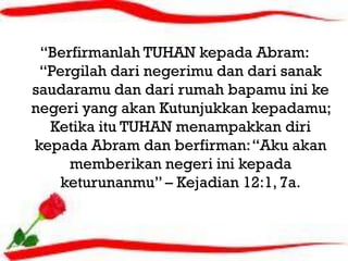 “Berfirmanlah TUHAN kepada Abram:
 “Pergilah dari negerimu dan dari sanak
                  aaa
saudaramu dan dari rumah bapamu ini ke
negeri yang akan Kutunjukkan kepadamu;
  Ketika itu TUHAN menampakkan diri
kepada Abram dan berfirman: “Aku akan
     memberikan negeri ini kepada
    keturunanmu” – Kejadian 12:1, 7a.
 