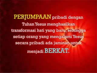 PERJUMPAAN pribadi dengan
      Tuhan Yesus menghasilkan
transformasi hati yang baru, sehingga
 setiap orang yang mengalami Yesus
   secara pribadi ada jaminan untuk
       menjadi BERKAT.
 