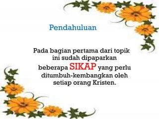 Pendahuluan
    Pendahuluan
   Pada bagian pertama

Pada bagian pertama dari topik
      ini sudah dipaparkan
 beberapa SIKAP yang perlu
  ditumbuh-kembangkan oleh
      setiap orang Kristen.
 