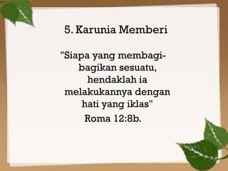 Kelima,
5. Karunia Memberi
          "Jika,
"Siapa yang membagi-
    bagikan sesuatu,
      hendaklah ia
 melakukannya dengan
     hati yang iklas"
     Roma 12:8b.
 